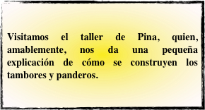 Visitamos el taller de Pina, quien, amablemente, nos da una pequeña explicación de cómo se construyen los tambores y panderos.