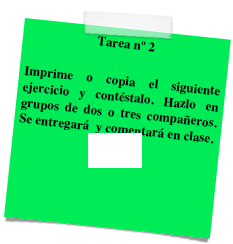 Tarea nº 2

Imprime o copia el siguiente ejercicio y contéstalo. Hazlo en grupos de dos o tres compañeros. Se entregará  y comentará en clase.
Ejercicio

