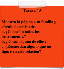 Tarea nº 3

Muestra la página a tu familia y círculo de amistades.
a. ¿Conocían todos los instrumentos? b. ¿Tocan alguno de ellos? c. ¿Recuerdan alguno que no figure en esta relación?
