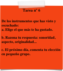 Tarea nº 6

De los instrumentos que has visto y escuchado:
a. Elige el que más te ha gustado.
b. Razona tu respuesta: sonoridad, aspecto, originalidad...
c. El próximo día, comenta tu elección en pequeño grupo.